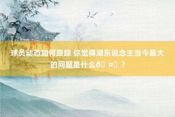 球员动态如何跟踪 你觉得湖东说念主当今最大的问题是什么🤔？