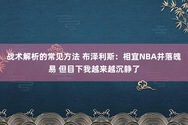 战术解析的常见方法 布泽利斯：相宜NBA并落魄易 但目下我越来越沉静了