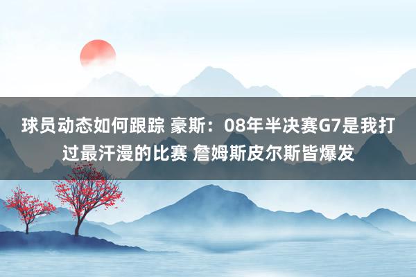 球员动态如何跟踪 豪斯：08年半决赛G7是我打过最汗漫的比赛 詹姆斯皮尔斯皆爆发