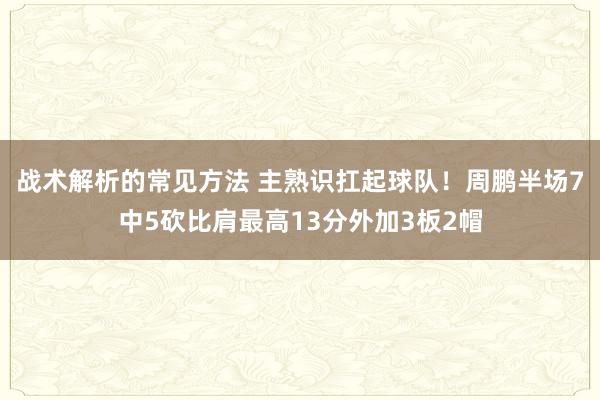 战术解析的常见方法 主熟识扛起球队！周鹏半场7中5砍比肩最高13分外加3板2帽