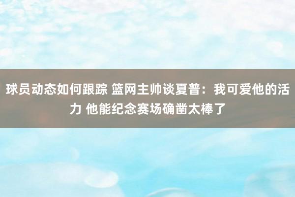 球员动态如何跟踪 篮网主帅谈夏普：我可爱他的活力 他能纪念赛场确凿太棒了