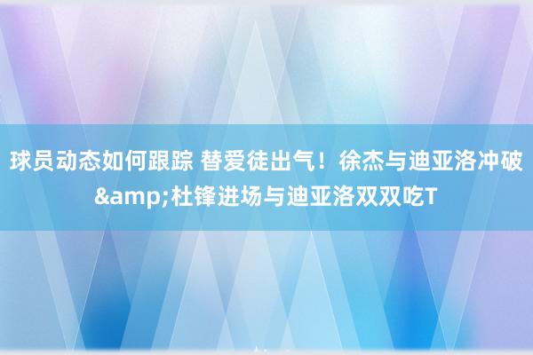 球员动态如何跟踪 替爱徒出气！徐杰与迪亚洛冲破&杜锋进场与迪亚洛双双吃T