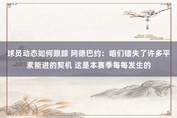 球员动态如何跟踪 阿德巴约：咱们错失了许多平素能进的契机 这是本赛季每每发生的