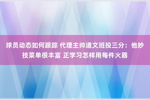 球员动态如何跟踪 代理主帅道文班投三分：他妙技菜单很丰富 正学习怎样用每件火器