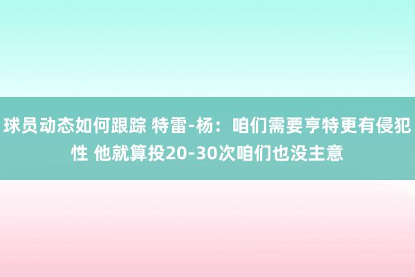 球员动态如何跟踪 特雷-杨：咱们需要亨特更有侵犯性 他就算投20-30次咱们也没主意