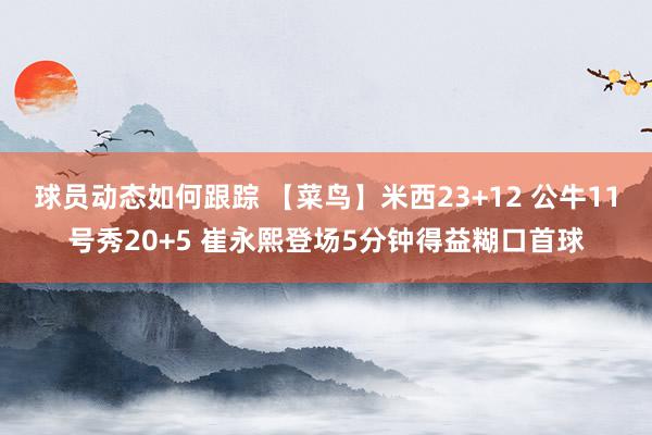 球员动态如何跟踪 【菜鸟】米西23+12 公牛11号秀20+5 崔永熙登场5分钟得益糊口首球