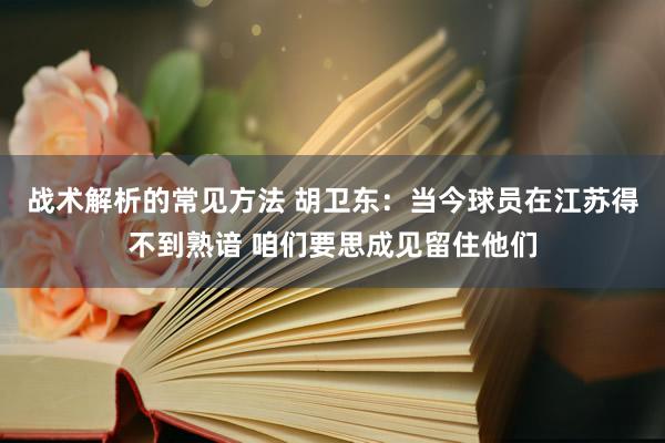 战术解析的常见方法 胡卫东：当今球员在江苏得不到熟谙 咱们要思成见留住他们