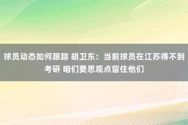 球员动态如何跟踪 胡卫东：当前球员在江苏得不到考研 咱们要思观点留住他们