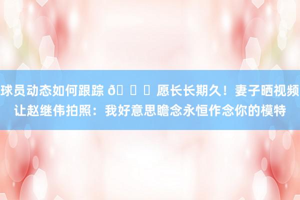 球员动态如何跟踪 😁愿长长期久！妻子晒视频让赵继伟拍照：我好意思瞻念永恒作念你的模特