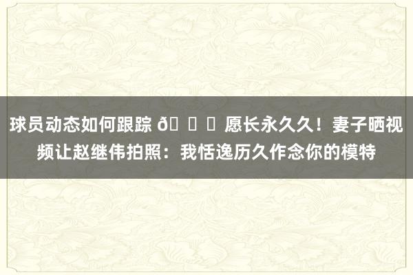 球员动态如何跟踪 😁愿长永久久！妻子晒视频让赵继伟拍照：我恬逸历久作念你的模特