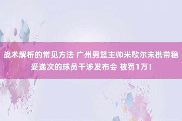 战术解析的常见方法 广州男篮主帅米歇尔未携带稳妥递次的球员干涉发布会 被罚1万！