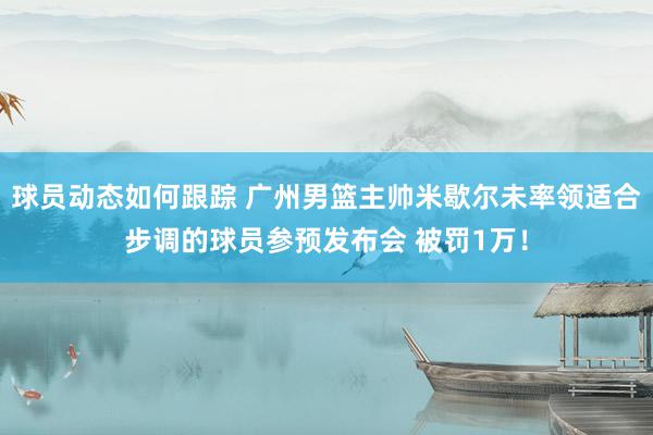 球员动态如何跟踪 广州男篮主帅米歇尔未率领适合步调的球员参预发布会 被罚1万！