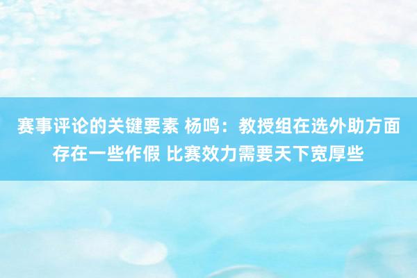 赛事评论的关键要素 杨鸣：教授组在选外助方面存在一些作假 比赛效力需要天下宽厚些