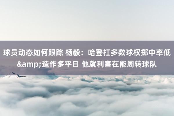 球员动态如何跟踪 杨毅：哈登扛多数球权掷中率低&造作多平日 他就利害在能周转球队