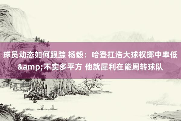 球员动态如何跟踪 杨毅：哈登扛浩大球权掷中率低&不实多平方 他就犀利在能周转球队