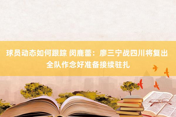 球员动态如何跟踪 闵鹿蕾：廖三宁战四川将复出 全队作念好准备接续驻扎