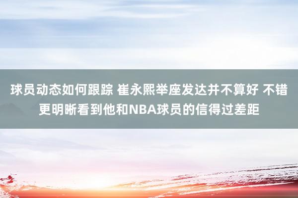 球员动态如何跟踪 崔永熙举座发达并不算好 不错更明晰看到他和NBA球员的信得过差距