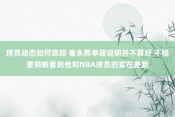 球员动态如何跟踪 崔永熙举座说明并不算好 不错更明晰看到他和NBA球员的实在差距