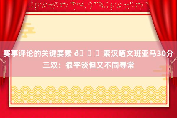 赛事评论的关键要素 👀索汉晒文班亚马30分三双：很平淡但又不同寻常