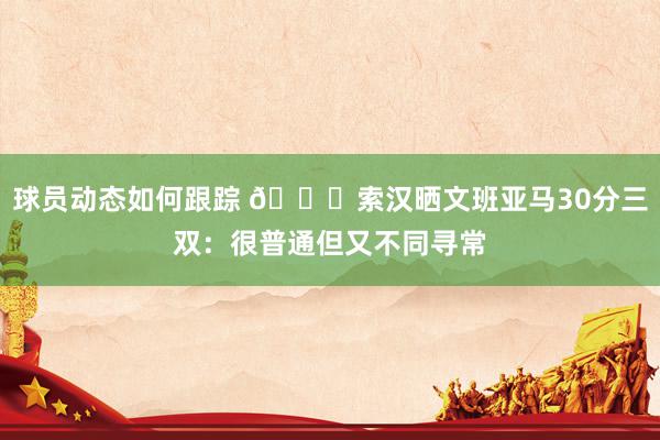 球员动态如何跟踪 👀索汉晒文班亚马30分三双：很普通但又不同寻常