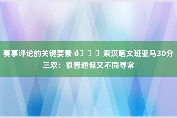 赛事评论的关键要素 👀索汉晒文班亚马30分三双：很普通但又不同寻常