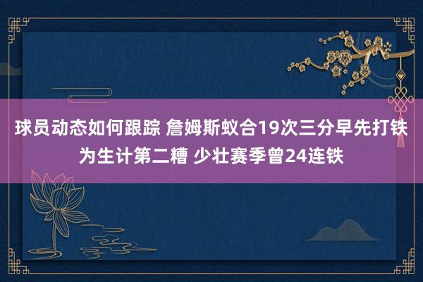 球员动态如何跟踪 詹姆斯蚁合19次三分早先打铁为生计第二糟 少壮赛季曾24连铁