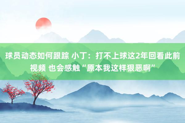 球员动态如何跟踪 小丁：打不上球这2年回看此前视频 也会感触“原本我这样狠恶啊”