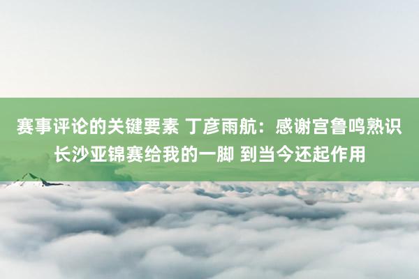 赛事评论的关键要素 丁彦雨航：感谢宫鲁鸣熟识长沙亚锦赛给我的一脚 到当今还起作用