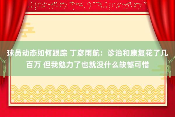 球员动态如何跟踪 丁彦雨航：诊治和康复花了几百万 但我勉力了也就没什么缺憾可惜