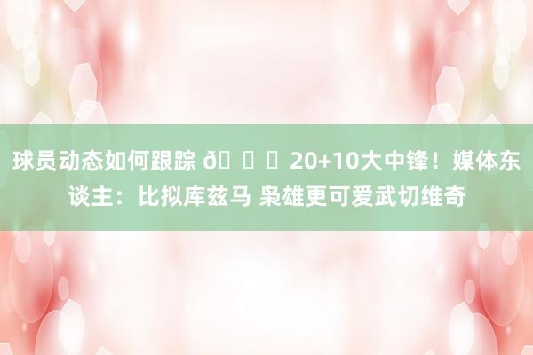 球员动态如何跟踪 😋20+10大中锋！媒体东谈主：比拟库兹马 枭雄更可爱武切维奇