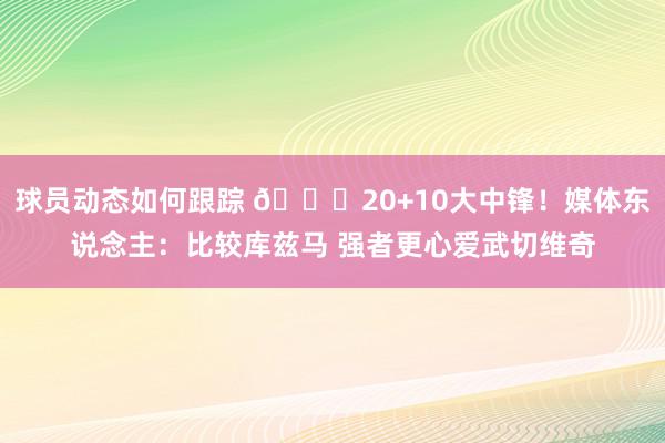 球员动态如何跟踪 😋20+10大中锋！媒体东说念主：比较库兹马 强者更心爱武切维奇