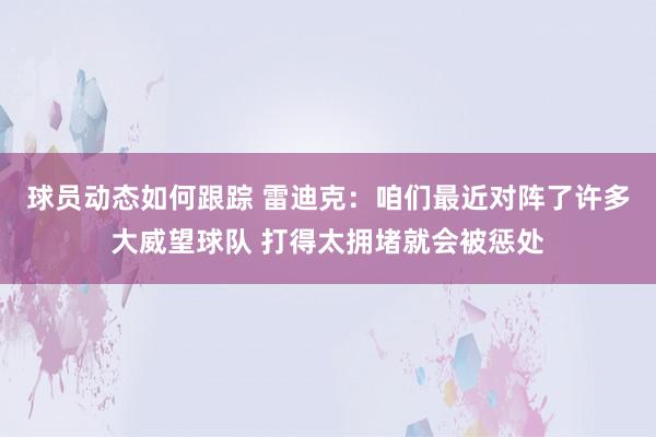 球员动态如何跟踪 雷迪克：咱们最近对阵了许多大威望球队 打得太拥堵就会被惩处