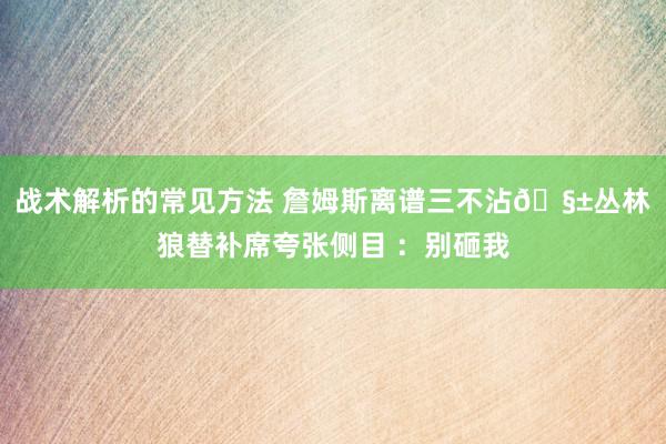 战术解析的常见方法 詹姆斯离谱三不沾🧱丛林狼替补席夸张侧目 ：别砸我