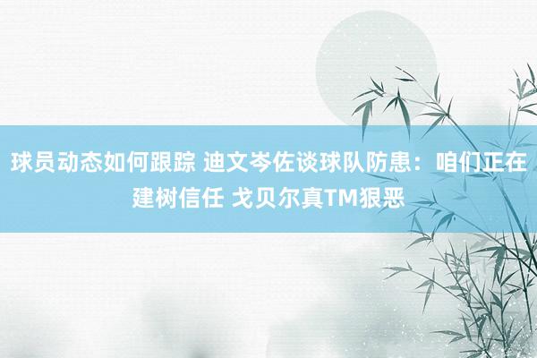 球员动态如何跟踪 迪文岑佐谈球队防患：咱们正在建树信任 戈贝尔真TM狠恶