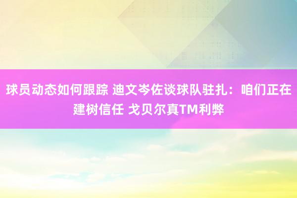 球员动态如何跟踪 迪文岑佐谈球队驻扎：咱们正在建树信任 戈贝尔真TM利弊