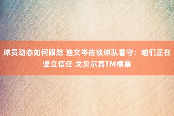 球员动态如何跟踪 迪文岑佐谈球队看守：咱们正在竖立信任 戈贝尔真TM横暴