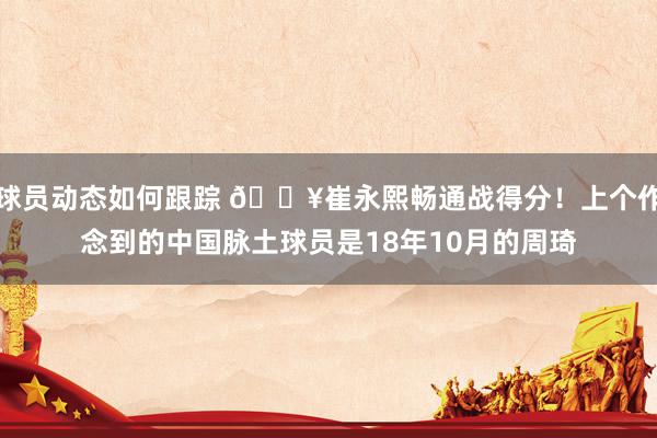 球员动态如何跟踪 🔥崔永熙畅通战得分！上个作念到的中国脉土球员是18年10月的周琦