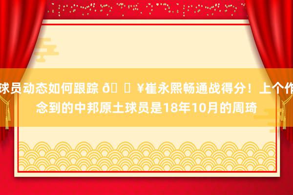 球员动态如何跟踪 🔥崔永熙畅通战得分！上个作念到的中邦原土球员是18年10月的周琦