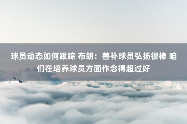 球员动态如何跟踪 布朗：替补球员弘扬很棒 咱们在培养球员方面作念得超过好