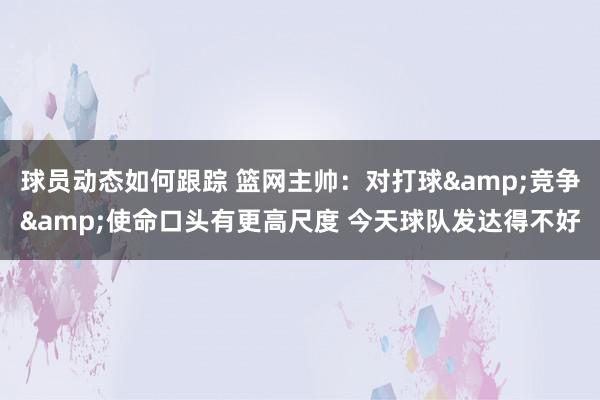 球员动态如何跟踪 篮网主帅：对打球&竞争&使命口头有更高尺度 今天球队发达得不好