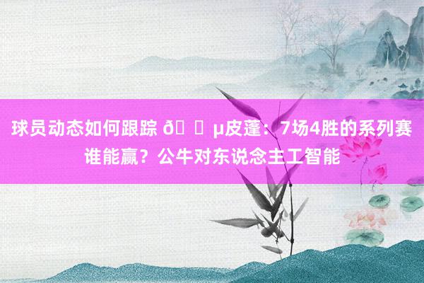 球员动态如何跟踪 😵皮蓬：7场4胜的系列赛谁能赢？公牛对东说念主工智能