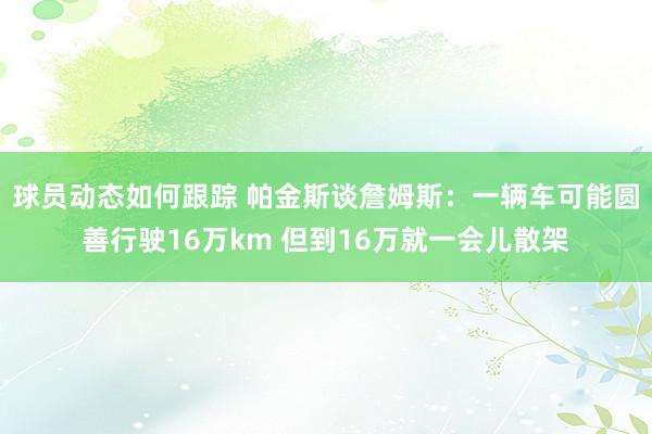 球员动态如何跟踪 帕金斯谈詹姆斯：一辆车可能圆善行驶16万km 但到16万就一会儿散架