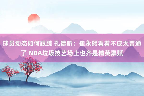 球员动态如何跟踪 孔德昕：崔永熙看着不成太普通了 NBA垃圾技艺场上也齐是精英禀赋