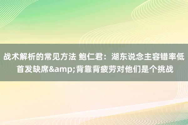 战术解析的常见方法 鲍仁君：湖东说念主容错率低 首发缺席&背靠背疲劳对他们是个挑战