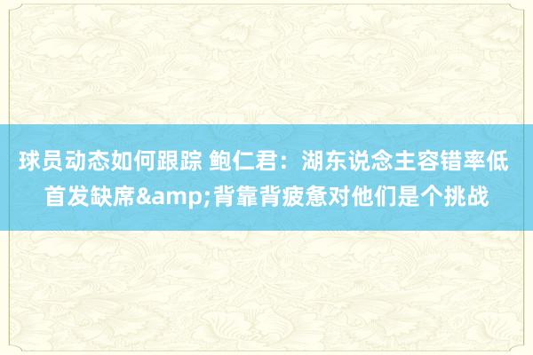 球员动态如何跟踪 鲍仁君：湖东说念主容错率低 首发缺席&背靠背疲惫对他们是个挑战