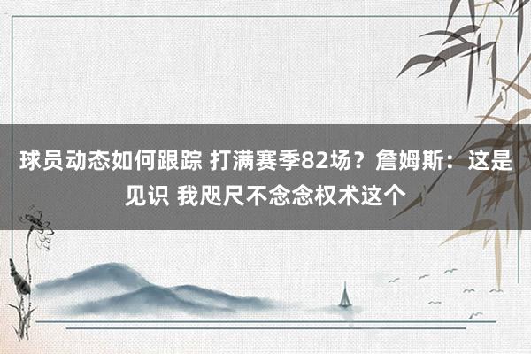 球员动态如何跟踪 打满赛季82场？詹姆斯：这是见识 我咫尺不念念权术这个