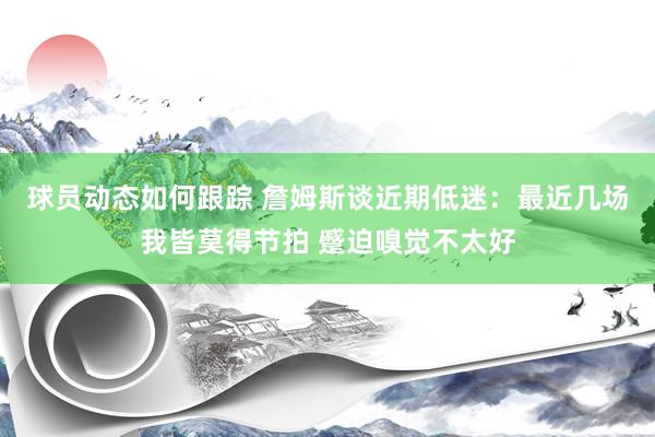 球员动态如何跟踪 詹姆斯谈近期低迷：最近几场我皆莫得节拍 蹙迫嗅觉不太好