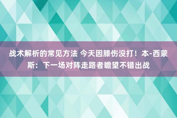 战术解析的常见方法 今天因膝伤没打！本-西蒙斯：下一场对阵走路者瞻望不错出战