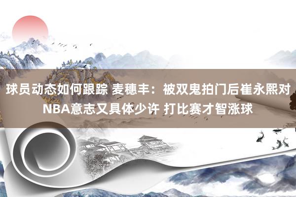 球员动态如何跟踪 麦穗丰：被双鬼拍门后崔永熙对NBA意志又具体少许 打比赛才智涨球