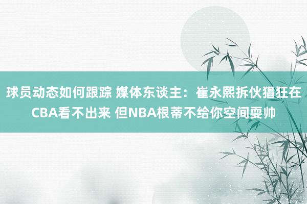 球员动态如何跟踪 媒体东谈主：崔永熙拆伙猖狂在CBA看不出来 但NBA根蒂不给你空间耍帅